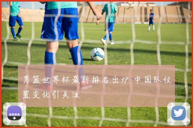 男篮世界杯最新排名出炉 中国队位置变化引关注