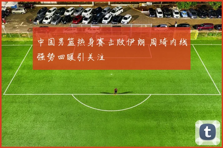 中国男篮热身赛击败伊朗 周琦内线强势回暖引关注