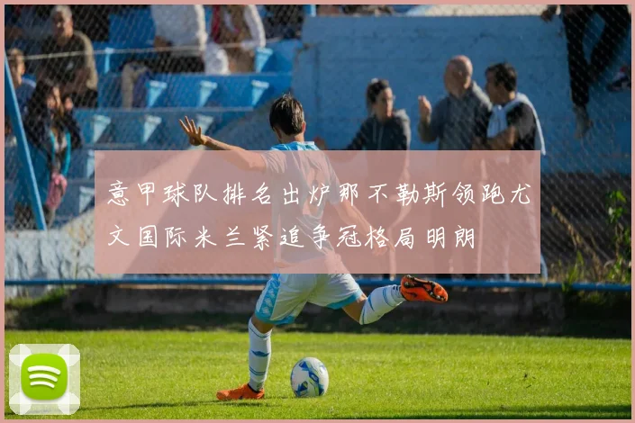 意甲球队排名出炉那不勒斯领跑尤文国际米兰紧追争冠格局明朗