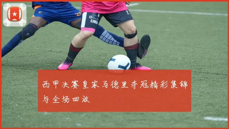 西甲决赛皇家马德里夺冠精彩集锦与全场回放