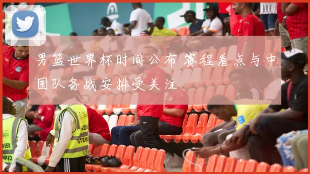 男篮世界杯时间公布 赛程看点与中国队备战安排受关注