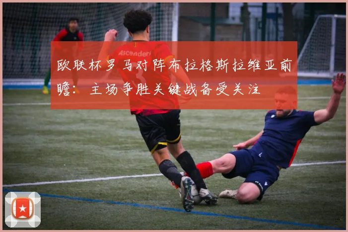 欧联杯罗马对阵布拉格斯拉维亚前瞻：主场争胜关键战备受关注