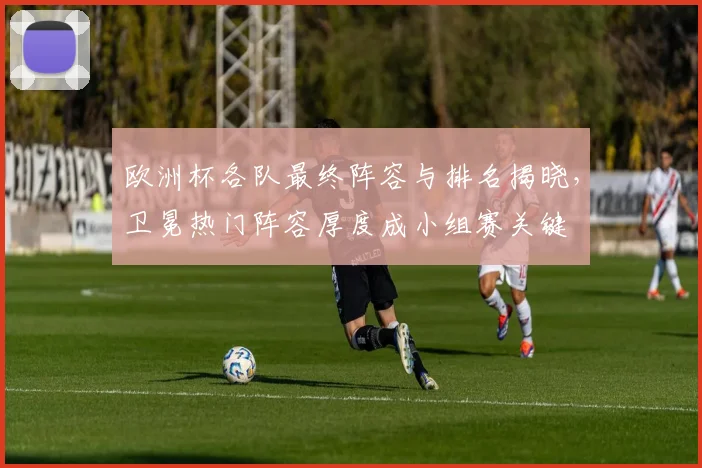 欧洲杯各队最终阵容与排名揭晓,卫冕热门阵容厚度成小组赛关键