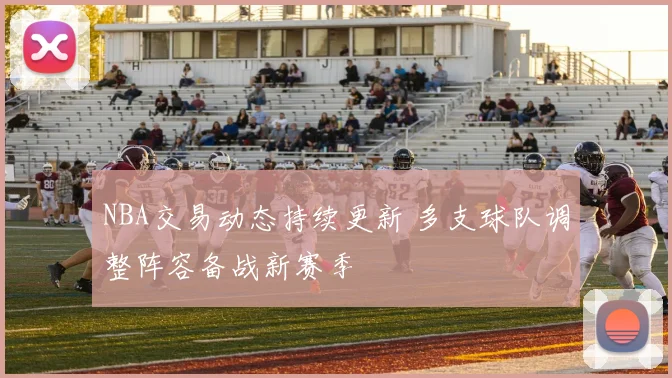 NBA交易动态持续更新 多支球队调整阵容备战新赛季
