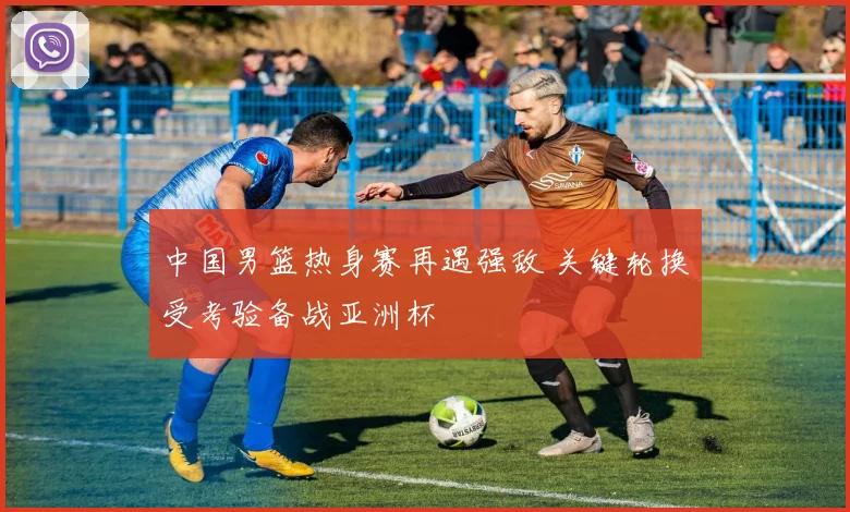 中国男篮热身赛再遇强敌 关键轮换受考验备战亚洲杯