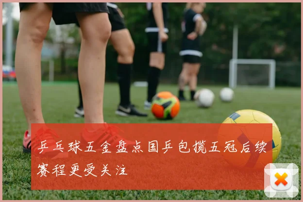 乒乓球五金盘点国乒包揽五冠后续赛程更受关注