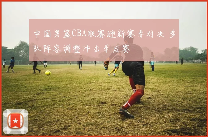 中国男篮CBA联赛迎新赛季对决 多队阵容调整冲击季后赛