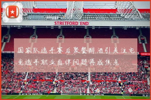 国家队选手赛后聚餐醉酒引关注电竞选手职业自律问题再成焦点