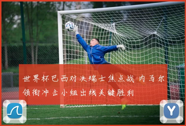 世界杯巴西对决瑞士焦点战 内马尔领衔冲击小组出线关键胜利