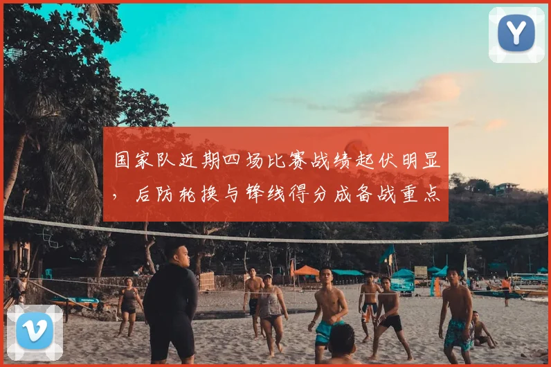 国家队近期四场比赛战绩起伏明显,后防轮换与锋线得分成备战重点