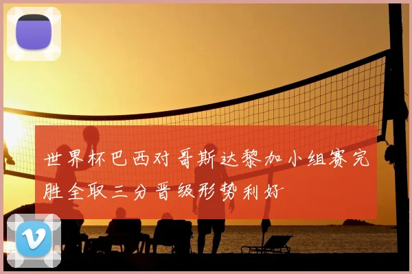 世界杯巴西对哥斯达黎加小组赛完胜全取三分晋级形势利好