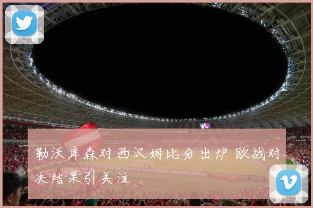 勒沃库森对西汉姆比分出炉 欧战对决结果引关注