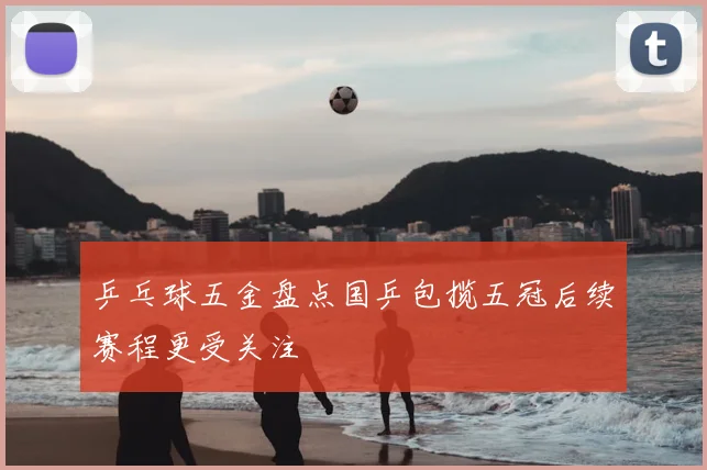 乒乓球五金盘点国乒包揽五冠后续赛程更受关注