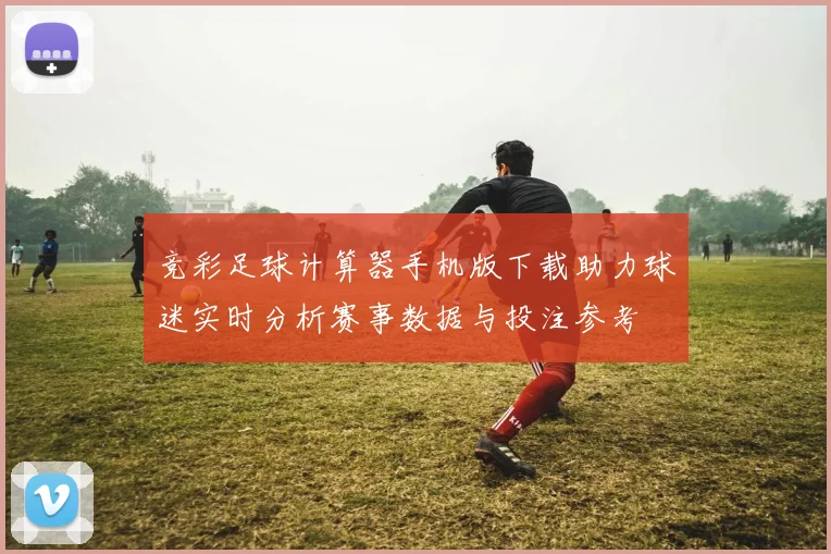 竞彩足球计算器手机版下载助力球迷实时分析赛事数据与投注参考