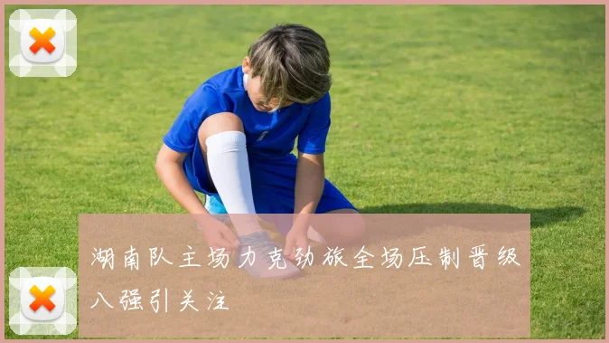 湖南队主场力克劲旅全场压制晋级八强引关注