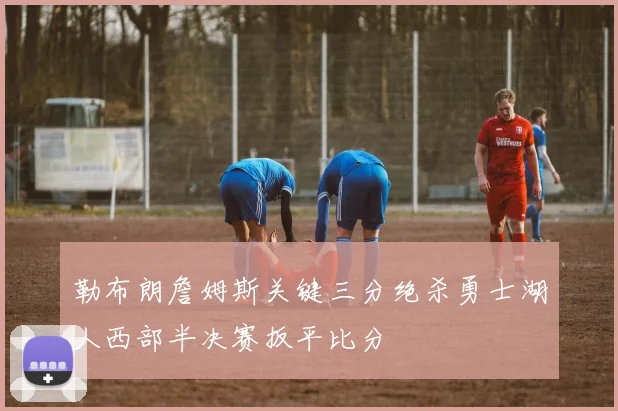 勒布朗詹姆斯关键三分绝杀勇士湖人西部半决赛扳平比分
