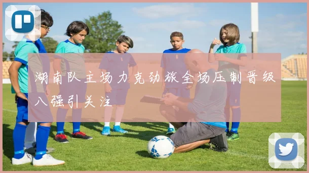 湖南队主场力克劲旅全场压制晋级八强引关注