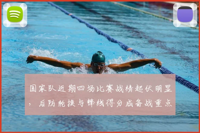 国家队近期四场比赛战绩起伏明显,后防轮换与锋线得分成备战重点