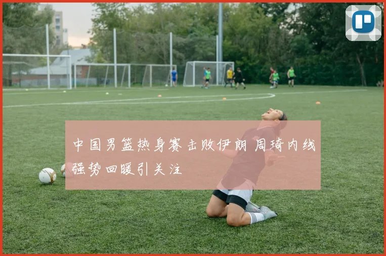 中国男篮热身赛击败伊朗 周琦内线强势回暖引关注