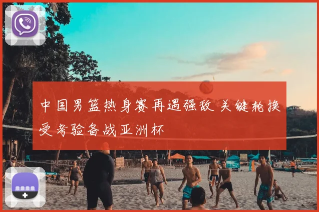 中国男篮热身赛再遇强敌 关键轮换受考验备战亚洲杯