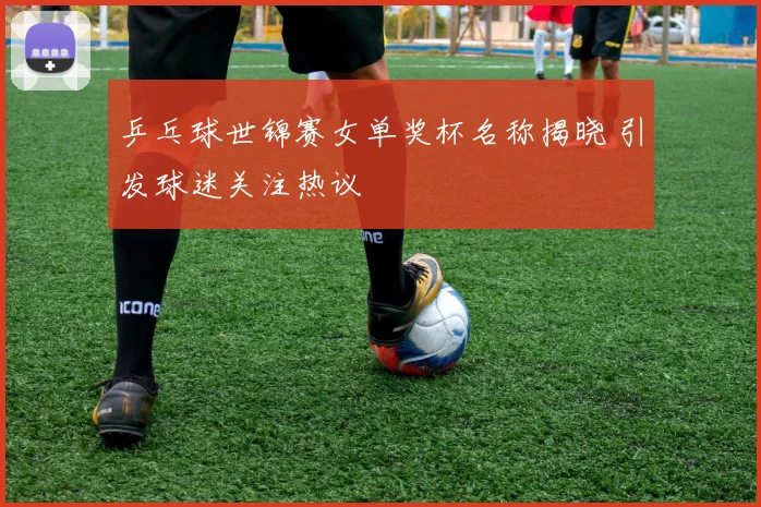 乒乓球世锦赛女单奖杯名称揭晓 引发球迷关注热议