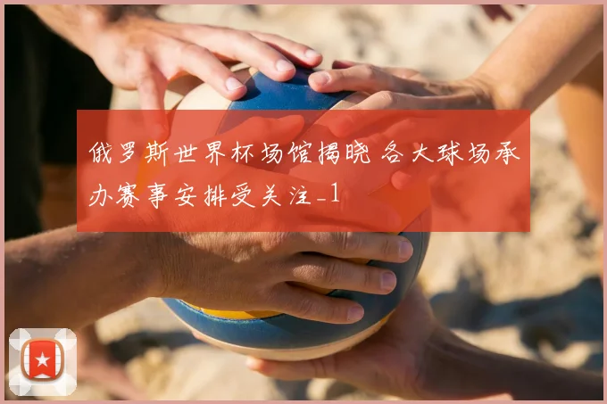 俄罗斯世界杯场馆揭晓 各大球场承办赛事安排受关注_1