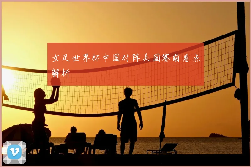 女足世界杯中国对阵美国赛前看点解析