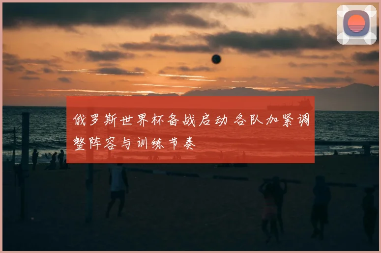 俄罗斯世界杯备战启动 各队加紧调整阵容与训练节奏