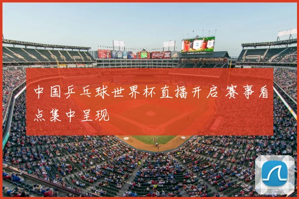 中国乒乓球世界杯直播开启 赛事看点集中呈现